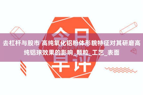 去杠杆与股市 高纯氧化铝粉体形貌特征对其研磨高纯铝球效果的影响_颗粒_工艺_表面