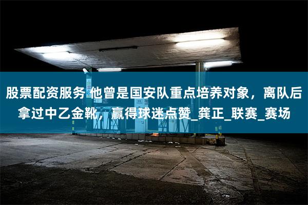 股票配资服务 他曾是国安队重点培养对象，离队后拿过中乙金靴，赢得球迷点赞_龚正_联赛_赛场
