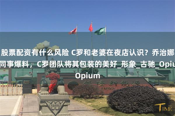 股票配资有什么风险 C罗和老婆在夜店认识？乔治娜前同事爆料，C罗团队将其包装的美好_形象_古驰_Opium